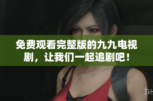 免费观看完整版的九九电视剧，让我们一起追剧吧！