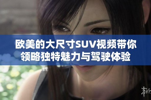 欧美的大尺寸SUV视频带你领略独特魅力与驾驶体验