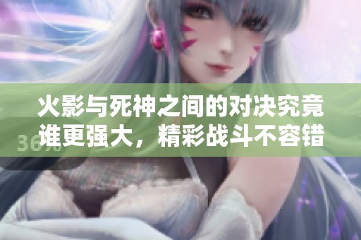 火影与死神之间的对决究竟谁更强大，精彩战斗不容错过！