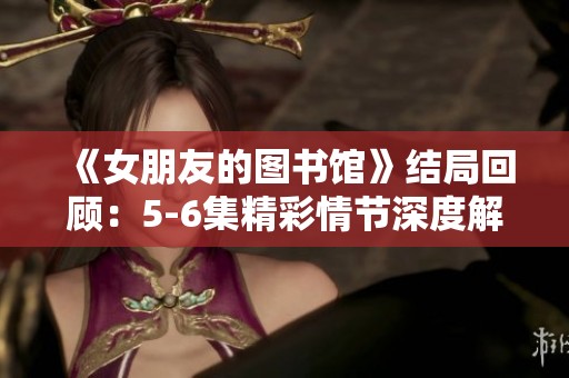 《女朋友的图书馆》结局回顾：5-6集精彩情节深度解析