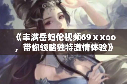 《丰满岳妇伦视频69ⅹxoo，带你领略独特激情体验》