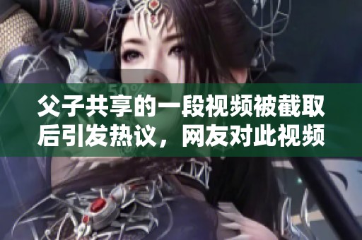 父子共享的一段视频被截取后引发热议，网友对此视频反应热烈不已