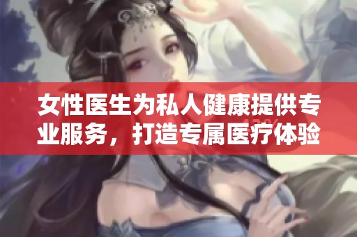女性医生为私人健康提供专业服务，打造专属医疗体验