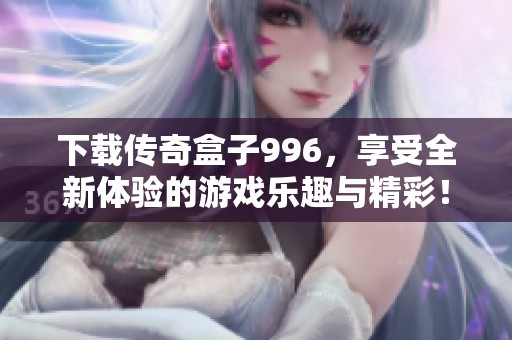 下载传奇盒子996，享受全新体验的游戏乐趣与精彩！