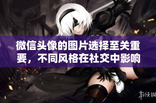 微信头像的图片选择至关重要，不同风格在社交中影响显著