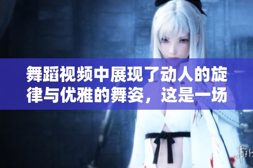 舞蹈视频中展现了动人的旋律与优雅的舞姿，这是一场视觉的盛宴