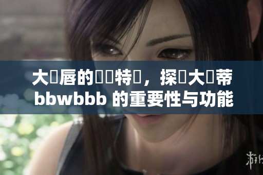 大陰唇的結構特點，探討大陰蒂 bbwbbb 的重要性与功能