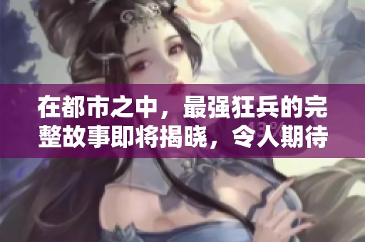 在都市之中，最强狂兵的完整故事即将揭晓，令人期待的情节大揭秘