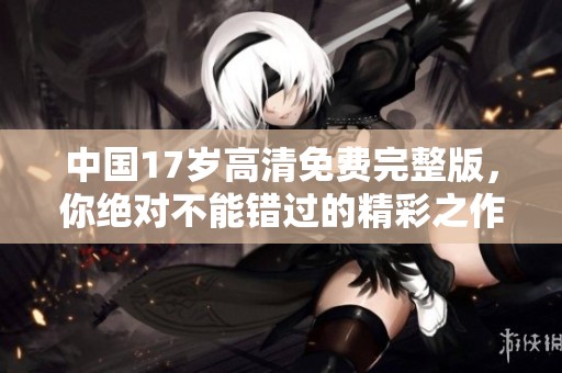 中国17岁高清免费完整版，你绝对不能错过的精彩之作！