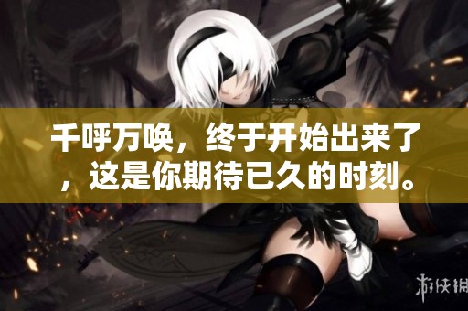 千呼万唤，终于开始出来了，这是你期待已久的时刻。