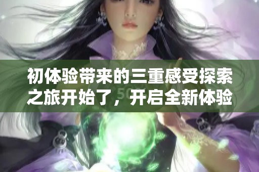初体验带来的三重感受探索之旅开始了，开启全新体验的旅程！