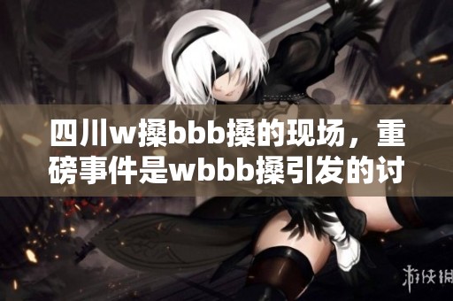 四川w搡bbb搡的现场，重磅事件是wbbb搡引发的讨论与关注