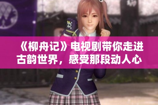 《柳舟记》电视剧带你走进古韵世界，感受那段动人心弦的故事情感