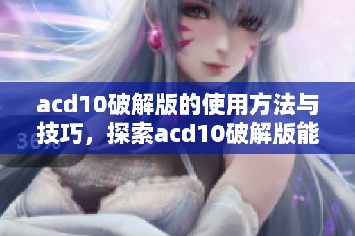acd10破解版的使用方法与技巧，探索acd10破解版能带来的优势与好处