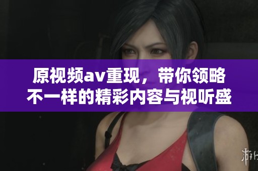 原视频**重现，带你领略不一样的精彩内容与视听盛宴