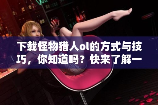 下载怪物猎人ol的方式与技巧，你知道吗？快来了解一下！