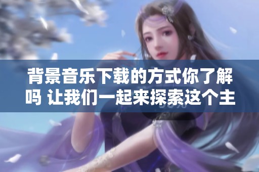 背景音乐下载的方式你了解吗 让我们一起来探索这个主题吧