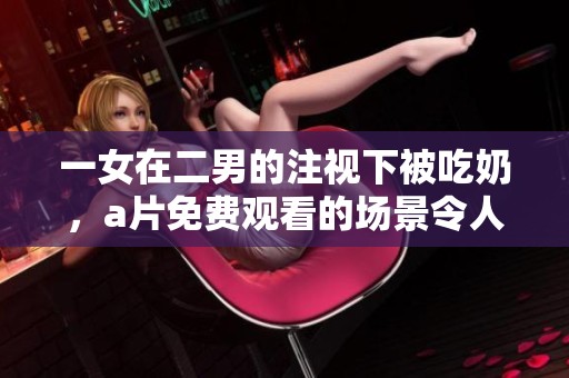 一女在二男的注视下被吃奶，**免费观看的场景令人震撼