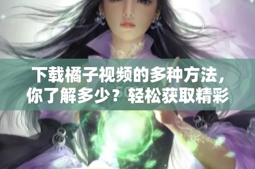 下载橘子视频的多种方法，你了解多少？轻松获取精彩内容，快来看看吧！
