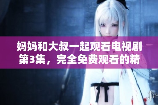 妈妈和大叔一起观看电视剧第3集，完全免费观看的精彩内容！