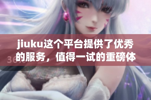 jiuku这个平台提供了优秀的服务，值得一试的重磅体验就在这里。