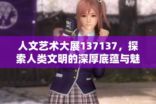 人文艺术大展137137，探索人类文明的深厚底蕴与魅力