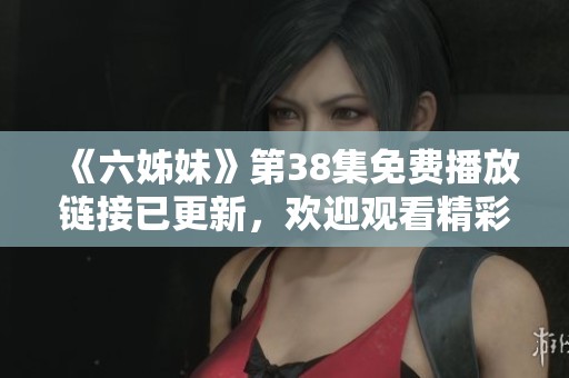 《六姊妹》第38集免费播放链接已更新，欢迎观看精彩剧情内容！