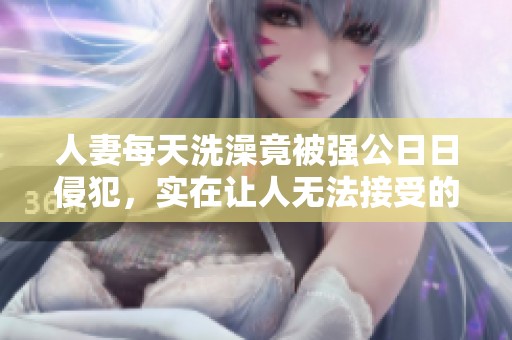 人妻每天洗澡竟被强公**侵犯，实在让人无法接受的事情发生了