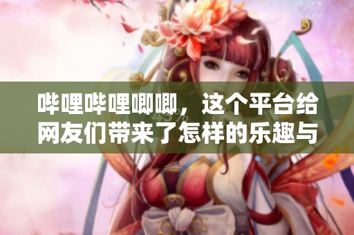 哔哩哔哩唧唧，这个平台给网友们带来了怎样的乐趣与精彩体验呢