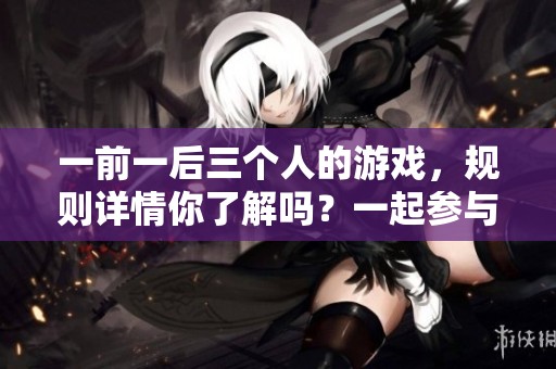 一前一后三个人的游戏，规则详情你了解吗？一起参与游戏，快来看看！