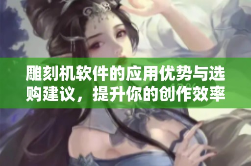 雕刻机软件的应用优势与选购建议，提升你的创作效率和质量