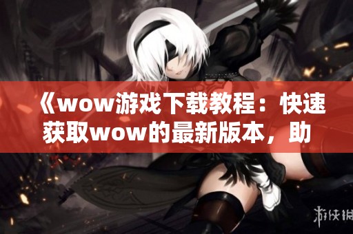 《wow游戏下载教程：快速获取wow的最新版本，助你畅玩游戏》