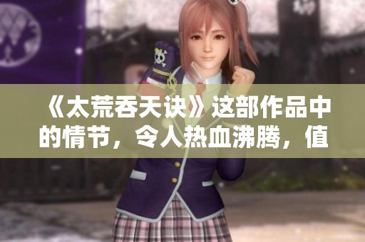 《太荒吞天诀》这部作品中的情节，令人热血沸腾，值得深入探讨与品味。