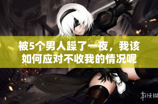 被5个男人躁了一夜，我该如何应对不收我的情况呢