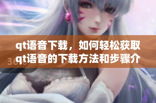 qt语音下载，如何轻松获取qt语音的下载方法和步骤介绍
