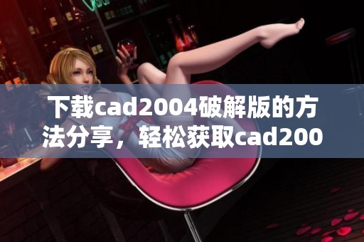 下载cad2004破解版的方法分享，轻松获取cad2004的破解版本