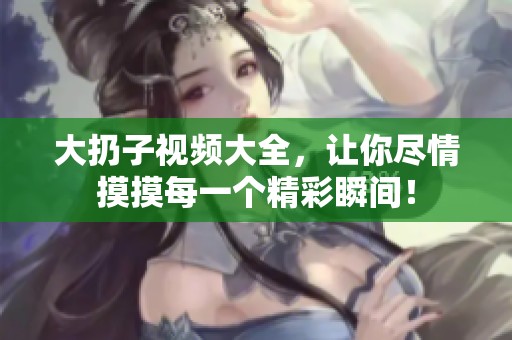 大扔子视频大全，让你尽情摸摸每一个精彩瞬间！