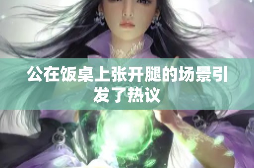 公在饭桌上张开腿的场景引发了热议