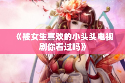 《被女生喜欢的小头头电视剧你看过吗》