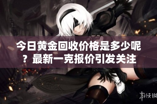 今日黄金回收价格是多少呢？最新一克报价引发关注