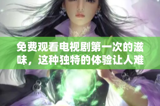免费观看电视剧第一次的滋味，这种独特的体验让人难以忘怀