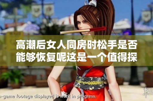 高潮后女人同房时松手是否能够恢复呢这是一个值得探讨的问题