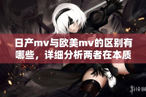 日产mv与欧美mv的区别有哪些，详细分析两者在本质上的不同之处
