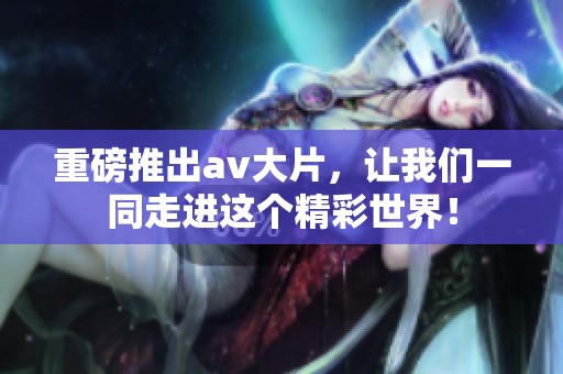 重磅推出**大片，让我们一同走进这个精彩世界！