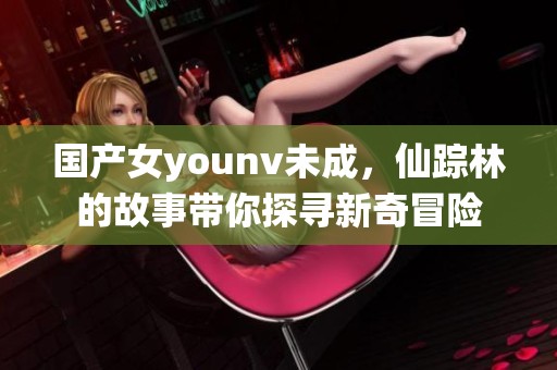 国产女younv未成，仙踪林的故事带你探寻新奇冒险