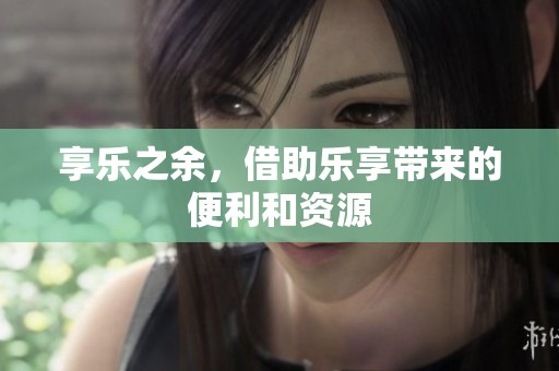 享乐之余，借助乐享带来的便利和资源