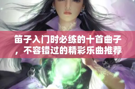 笛子入门时必练的十首曲子，不容错过的精彩乐曲推荐