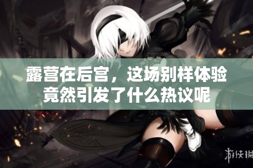 露营在后宫，这场别样体验竟然引发了什么热议呢