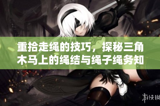 重拾走绳的技巧，探秘三角木马上的绳结与绳子绳务知多少