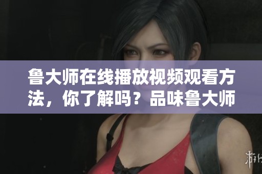 鲁大师在线播放视频观看方法，你了解吗？品味鲁大师的精彩内容。